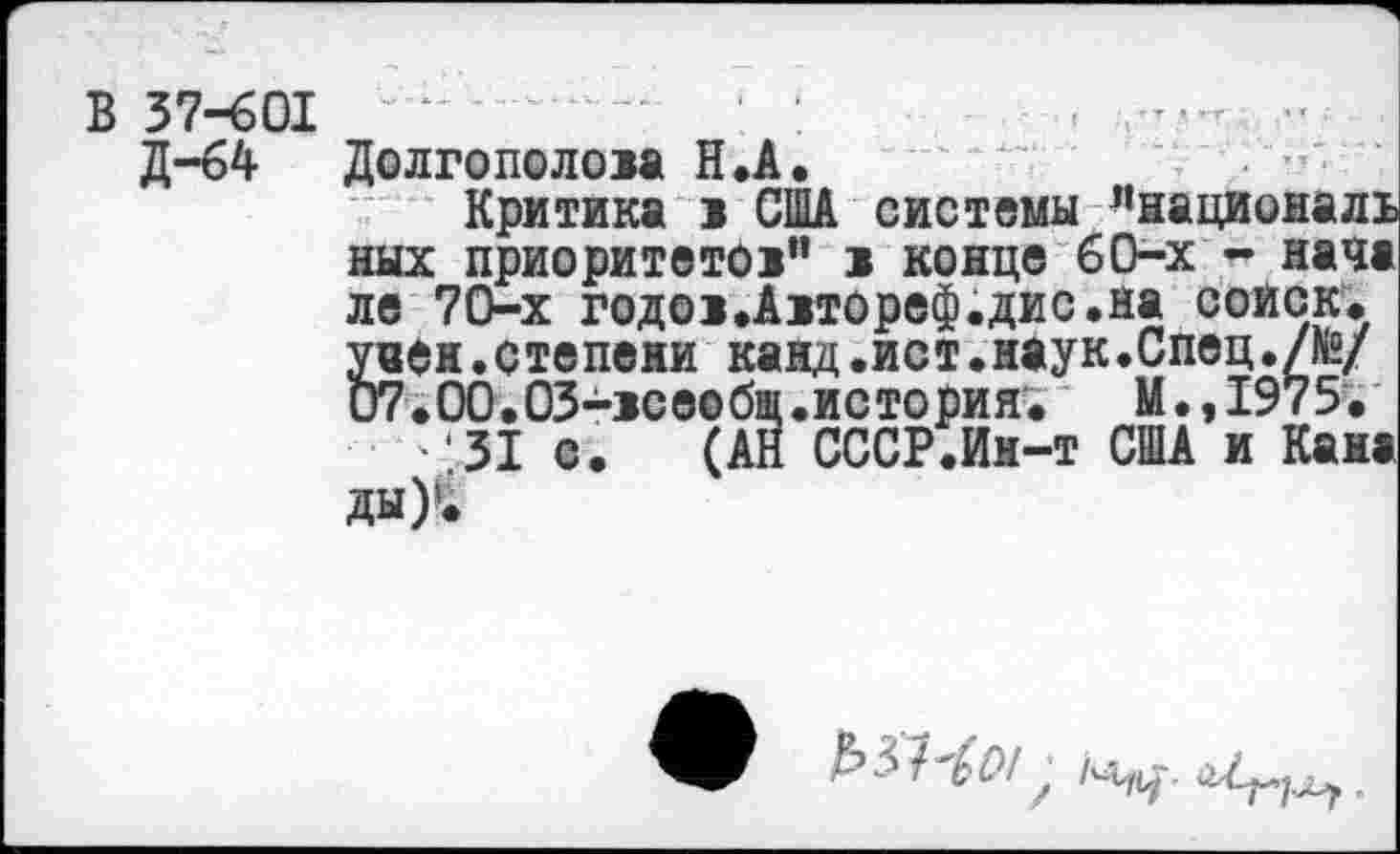 ﻿В 37-601 ''
Д-64 Долгополом Н.А.
Критика 1 США системы ”националъ ных приоритете!” 1 конце 60-х - нача ле 70-х годо>.А!ТОреф.дис.на соиск. § иен.степени канд.ист.наук.Спец./№/ 7.00.03->сеобщ.история.	И.,1975.
'31 с. (АН СССР.Ин-т США и Кана ды)‘*
